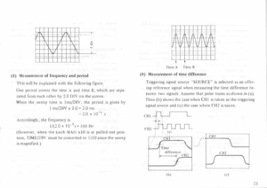 Page 27r/f\ ----�ff\ --
1\ I 1\ 
\17  1\ 
H--+--f--t-1-t-+---+-_+=1_  -- ---
(3)  Measurement  of frequency  and period 
This  will be explained  with the following  figure. 
One  period  covers the time  A and  time  B, which  are  sepa­
rated  from each other  by 2.0  DIY  on the  screen. 
When  the sweep  time is I ms/DIY,  the period  is given  by 
1  ms/DIV  x 2.0  = 2.0  ms 
=2.0  X 10-3  S 
Accordingly,  the frequency  is 
1/(2.0  X J0- 3)=  500Hz 
(However,  when the knob  MAG  x!O is at  pulled  out...