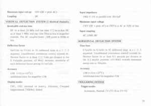 Page 33Maximum 
input voltage 
SOV (DC+ peak  AC) 
Coupling  DC 
VERTICAL  DEFLECTION  SYSTEM (2 identic�  �hannetS}] 
Bandwidth  and rise time 
DC  to at least  20 MHz  and rise time  17.5  ns or less.  DC 
to  at least  5 MHz  and rise time 70ns  or less  at magnifier 
extends.  The AC coupled  lower -3dB point  is I 0  Hz  or 
less. 
Deflection  factor 
SmV/div  to SV/div  in 10  calibrated  steps in a I  2  5 
sequence.  Uncalibrated  continuous control extends  de­
flection  factor to at least  12.5 Volts...