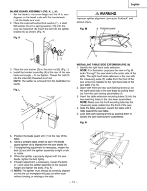 Page 13
–  13  – 
English

BLADE GUARD ASSEMBLY (FIG. K, L, M)
1.  Set the blade to maximum height and the tilt to zero
     degrees on the bevel scale with the handwheels. 
     Lock the blade lock knob.
2.  Place the external toothed lock washer (1), a steel   
     ﬂat washer (2) and a spring washer (10) onto the    
     long hex head bolt (3). Insert the bolt into the splitter   
     bracket (4) as shown. (Fig. K)
Fig. K
3.  Place the oval washer (5) on the pivot rod (6). (Fig. L)
4.  Install the bracket...