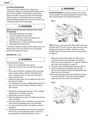 Page 18
–  18  – 
English

AVOID KICKBACK by pushing forward on the section 
of the workpiece that passes between the blade and the
fence. Never perform any freehand operations.
Fig. Y
 
NOTE: Always use a push stick. When width of the rip is
narrower than 2” (51mm) the push stick cannot be used 
because the guard will interfere…therefore, use the 
auxiliary fence so the push stick can be used as shown 
on page 23.
7.  Keep your thumbs off the table top. When both of 
your thumbs touch the front edge of the...