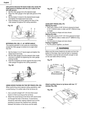 Page 20
–  20  – 
English

side groove because the bevel angle may cause the 
blade guard to interfere with the cut if used on the 
left side groove. 
1.   Set the miter gauge (3) to the desired angle. 
2.   Place the miter gauge in the right side groove of the 
table. 
3.   Set the blade (1) bevel to the desired bevel angle     
and tighten the blade bevel lock knob. 
4.   Hold workpiece (2) ﬁrmly against the face of the 
miter gauge throughout the cutting operation.
Fig. CC
MITERING (FIG. DD)  0°~45° MITER...