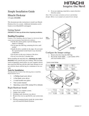 Page 1version 1.3
Simple Installation Guide
Hitachi Deskstar
3.5 inch ATA/IDE
This document provides instructions to install your Hitachi 
Deskstar drive in a system. Additional information can be 
found at www.HitachiGST.com/support
Getting Started
IMPORTANT! Back up all data before beginning installation. 
Handling Precautions
Caution: Poor handling, physical impact or electrical shock 
causes most premature hard disk drive failures.
• Set the drive down gently to prevent damage from 
impact or vibration.
•...