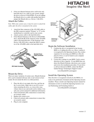 Page 2version 1.3
3. If the new Hitachi Deskstar drive will be the only 
hard disk drive on a cable in your system, jumper 
the drive to Device 0 (MASTER). If you are adding 
the Hitachi drive to a cable with another hard drive, 
jumper the Hitachi drive as  Device 1 (SLAVE). 
Attach the Cables
Note: With some system cases, it may be easier to attach the 
cables after the drive is mounted in the system. 
1. Attach the blue connector of the ATA IDE cable to 
the IDE connector marked Primary or 0 on the...