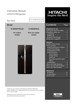 Page 1Model
Ice makermodel Non Ice maker
model
Page Instruction Manual 
HITACHI RefrigeratorContents
Thank you very much for purchasing the HITACHI refrigerator.  
Before installation and usage,please read the instruction manual carefully 
for the correct usage. 
Maintenance work must only be carried out at workshop  
by well-trained maintenance worker.
Refrigerant
R600a
For household use only
No frost
Preparation for use 
Warning and caution for safety......... 
Preparations before use......................