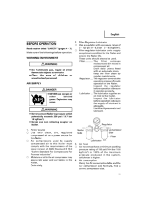 Page 11English
11
BEFORE OPERATION
Read section titled “SAFETY” (pages 4 – 7).
Make sure of the followings before operation.
WORKING ENVIRONMENT
WARNING
●No flammable gas, liquid or other
flammable objects at worksite.
●Clear the area of children or
unauthorized personnel.
AIR SUPPLY
DANGER
●NEVER use oxygen or
other bottled
gases. Explosion may
occur.
WARNING
●Never connect Nailer to pressure which
potentially exceeds 200 psi (13.7 bar
14 kgf/cm
2).
●Never use non relieving coupler on
Nailer.
1. Power source...