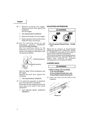 Page 14English
14
(5)1Without touching the trigger,
depress the push lever against the
workpiece.
Pull the trigger.
THE NAILER MUST OPERATE.
2Remove the finger from the trigger.
Nailer operation will end (the driver
blade will return to the top).
(6)Set the switching device to the
downward position (CONTACT
ACTUATION MECHANISM).
(Set the switching device to the
downward position completely as
shown in the diagram. Otherwise, it will
not operate properly.)
            
With the Nailer off the workpiece, pull...