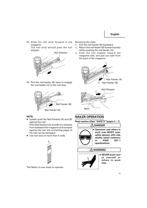 Page 15English
15
Removing the nails:
1Pull the nail feeder (B) backward.
2Return the nail feeder (B) forward quietly
while pushing the nail feeder (A).
3Push the nail stopper toward the
magazine side, and pull out nails from
the back of the magazine.(2)Slide the nail strip forward in the
magazine.
The nail strip should pass the nail
stopper.
(3) Pull the nail feeder (B) back to engage
the nail feeder (A) to the nail strip.
NOTE:
●Quietly push the Nail Feeders (A) and (B)
against the nail.
If the Nail Feeders...