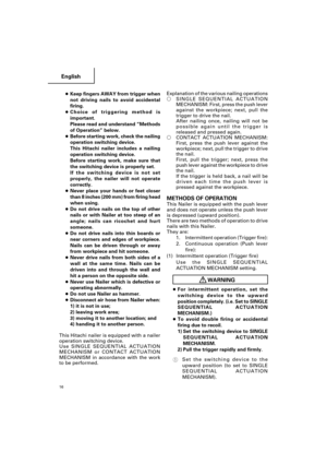 Page 16English
16
●Keep fingers AWAY from trigger when
not driving nails to avoid accidental
firing.
●Choice of triggering method is
important.
Please read and understand “Methods
of Operation” below.
●Before starting work, check the nailing
operation switching device.
This Hitachi nailer includes a nailing
operation switching device.
Before starting work, make sure that
the switching device is properly set.
If the switching device is not set
properly, the nailer will not operate
correctly.
●Never place your...