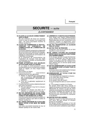 Page 25Français
25
SECURITE — suite
AVERTISSEMENT
18. PLACER LE CLOUEUR CORRECTEMENT
SUR LA PIECE.
Ne pas enfoncer de clous sur d’autres
clous ni avec le cloueur à un angle trop
aigu ; les clous pourraient ricocher et
blesser quelqu’un.
19.AVANT DE COMMENCER LE TRAVAIL,
VÉRIFIER LE DISPOSITIF DE
COMMUTATION DE L’OPÉRATION DE
CLOUAGE.
Ce cloueur Hitachi comprend un dispositif
de commutation de l’opération de clouage.
Avant de commencer le travail, vérifier le
réglage du dispositif de commutation de
l’opération...