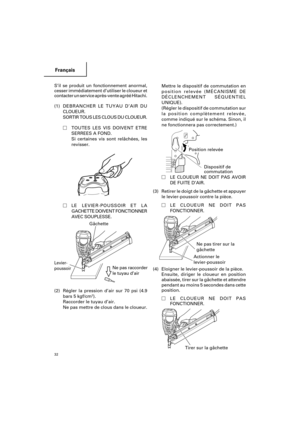 Page 32Français
32
Mettre le dispositif de commutation en
position relevée (MÉCANISME DE
DÉCLENCHEMENT SÉQUENTIEL
UNIQUE).
(Régler le dispositif de commutation sur
la position complètement relevée,
comme indiqué sur le schéma. Sinon, il
ne fonctionnera pas correctement.)
          
LE CLOUEUR NE DOIT PAS AVOIR
DE FUITE D’AIR.
(3) Retirer le doigt de la gâchette et appuyer
le levier-poussoir contre la pièce.
LE CLOUEUR NE DOIT PAS
FONCTIONNER.
     
(4) Eloigner le levier-poussoir de la pièce.
Ensuite, diriger...