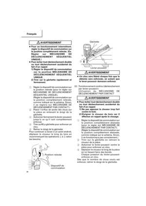 Page 36Français
36
AVERTISSEMENT
●Un clou sera libéré chaque fois que la
détente sera enfoncée, en autant que
le lever-poussoir demeure enfoncé.
(2)Fonctionnement continu (déclenchement
par levier-poussoir)
Utilisation du MÉCANISME DE
DÉCLENCHEMENT PAR CONTACT
AVERTISSEMENT
●Pour éviter tout déclenchement double
ou tout déclenchement accidentel du
fait d’un rappel.
1) Ne pas appuyer le cloueur trop fort
contre le bois.
2)Eloigner le cloueur du bois car il
effectue un rappel après le clouage.
1Régler le...