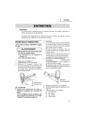 Page 39Français
39
ENTRETIEN ET INSPECTION
Lire la section intitulée “SECURITE” (pages
23– 26).
AVERTISSEMENT
●Débrancher le tuyau d’air et sortir tous
les clous du cloueur quand :
1)on entretient ou on inspecte le
cloueur ; et
2) on retire des clous coincés.
1. Inspection du magasin
1DEBRANCHER LE TUYAU D’AIR.
2Nettoyer le magasin. Retirer les
morceaux de papier ou les éclats de bois
qui ont pu s’accumuler dans le magasin.
Le graisser avec une huile de machine
pneumatique Hitachi.
ATTENTION
●Vérifier que...