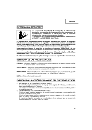 Page 43Español
43
INFORMACIÓN IMPORTANTE
Lea y comprenda el significado de las etiquetas de la herramienta
y todas las instrucciones de funcionamiento, las precauciones de
seguridad y las advertencias de este manual antes de realizar la
operación o el mantenimiento de este clavador.
La negligencia en la observación de las advertencias puede producir
la MUERTE o LESIONES DE GRAVEDAD.
La mayoría de los accidentes ocurridos al utilizar o mantener este clavador se deben a la
falta de tener en cuenta las normas de...