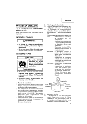 Page 51Español
51
ANTES DE LA OPERACIÓN
Lea la sección titulada “SEGURIDAD”
(páginas 44 – 47).
Antes de la utilización, cerciórese de lo
siguiente.
ENTORNO DE TRABAJO
ADVERTENCIA
●En el lugar de trabajo no deberá haber
gases, líquidos, ni demás objetos
inflamables.
●No permita que en el área de trabajo haya
niños ni demás personas no autorizadas.
SUMINISTRO DE AIRE
PELIGRO
●No utilice NUNCA
oxígeno ni otros
gases embotellados.
Podría producirse una
explosión.
ADVERTENCIA
●No conecte nunca el clavador a una...