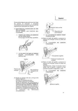 Page 53Español
53
Si se produce alguna operación anormal, deje
de utilizar el clavador y póngase
inmediatamente en contacto con un centro de
reparaciones autorizado por Hitachi.
(1) DESCONECTE LA MANGUERA DE AIRE
DEL CLAVADOR.
QUITE TODAS LAS PUNTAS DEL
CLAVADOR.
TODOS LOS TORNILLOS DEBERÁN
ESTAR APRETADOS.
Si hay algún tornillo flojo, apriételo.
LA PALANCA DE EMPUJE DEBERÁ
PODER ACCIONARSE SIN
DIFICULTAD.
   
(2) Ajuste la presión del aire a 70 psi (4.9
barias 5 kgf/cm2).
Conecte la manguera de aire.
No...