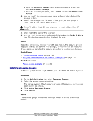 Page 101• From the Resource Groups  pane, select the resource group, and
click  Edit Resource Group .
• Click the resource group link, click  Actions and select  Edit Resource
Group .
3. You can modify the resource group name and description, but not the
storage system.
4. Modify the parity groups, DP pools, LDEVs, ports, or host groups to
reflect your access control requirements.Note:  To add or delete DP pool volumes, you must add or delete DP
pools.
5. Click  Submit  to register this as a task.
6. You can...