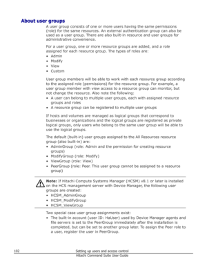 Page 102About user groupsA user group consists of one or more users having the same permissions
(role) for the same resources. An external authentication group can also be used as a user group. There are also built-in resource and user groups for
administrative convenience.
For a user group, one or more resource groups are added, and a role assigned for each resource group. The types of roles are:
• Admin
• Modify
• View
• Custom
User group members will be able to work with each resource group according
to the...