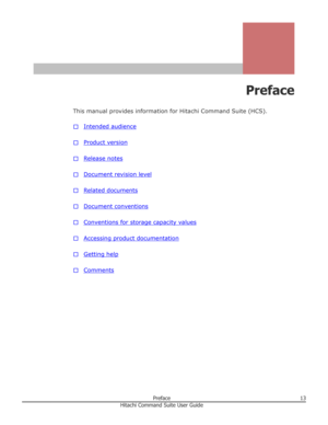 Page 13Preface
This manual provides information for Hitachi Command Suite (HCS). □
Intended audience
□
Product version
□
Release notes
□
Document revision level
□
Related documents
□
Document conventions
□
Conventions for storage capacity values
□
Accessing product documentation
□
Getting help
□
Comments
Preface13Hitachi Command Suite User Guide 