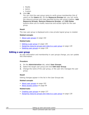 Page 128• Modify
• Admin
• Custom
5. Click  OK.
You can click the user group name to verify group membership (list of users) on the  Users tab. On the  Resource Groups  tab, you can verify
the resource groups and roles specified during user group creation.  Add
Resource Groups , Remove Resource Groups , and Edit Roles
buttons allow you to modify resources and access rights for the user
group.
Result
The new user group is displayed and a new private logical group is created.
Related concepts
•
About user groups...