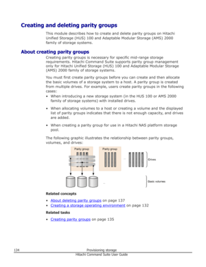 Page 134Creating and deleting parity groupsThis module describes how to create and delete parity groups on HitachiUnified Storage (HUS) 100 and Adaptable Modular Storage (AMS) 2000
family of storage systems.
About creating parity groups Creating parity groups is necessary for specific mid-range storage
requirements. Hitachi Command Suite supports parity group management only for Hitachi Unified Storage (HUS) 100 and Adaptable Modular Storage
(AMS) 2000 family of storage systems.
You must first create parity...