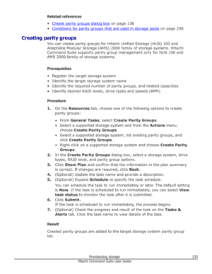 Page 135Related references
•
Create parity groups dialog box  on page 136
•
Conditions for parity groups that are used in storage pools  on page 236
Creating parity groups You can create parity groups for Hitachi Unified Storage (HUS) 100 and
Adaptable Modular Storage (AMS) 2000 family of storage systems. Hitachi Command Suite supports parity group management only for HUS 100 andAMS 2000 family of storage systems.
Prerequisites
• Register the target storage system • Identify the target storage system name•...