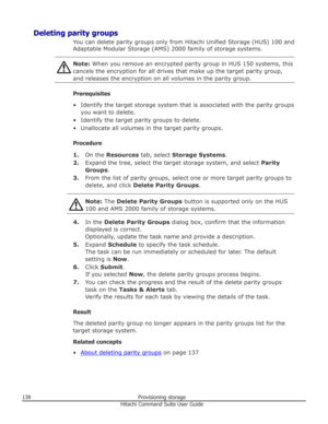 Page 138Deleting parity groupsYou can delete parity groups only from Hitachi Unified Storage (HUS) 100 andAdaptable Modular Storage (AMS) 2000 family of storage systems.Note:  When you remove an encrypted parity group in HUS 150 systems, this
cancels the encryption for all drives that make up the target parity group,
and releases the encryption on all volumes in the parity group.
Prerequisites
• Identify the target storage system that is associated with the parity groups you want to delete.
• Identify the target...