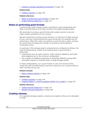 Page 140•Creating a storage operating environment on page 132
Related tasks
•
Creating volumes  on page 140
Related references •
Notes on performing quick formats  on page 140
•
Create Volumes dialog box  on page 141
Notes on performing quick formats A quick format might impose a heavy workload on some components andlower I/O performance of all hosts running in the target storage system.
We recommend running a quick format when system activity is low and major system operations are not running.
We also recommend...