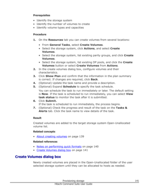 Page 141Prerequisites
• Identify the storage system
• Identify the number of volumes to create
• Identify volume types and capacities
Procedure 1. On the  Resources  tab you can create volumes from several locations:
• From  General Tasks , select Create Volumes .
• Select the storage system, click  Actions, and select  Create
Volumes .
• Select the storage system, list existing parity groups, and click  Create
Volumes .
• Select the storage system, list existing DP pools, and click the  Create
Volumes  button...