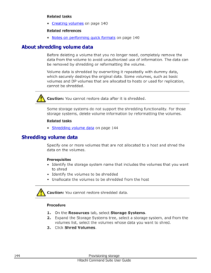 Page 144Related tasks
•
Creating volumes  on page 140
Related references •
Notes on performing quick formats  on page 140
About shredding volume data Before deleting a volume that you no longer need, completely remove the
data from the volume to avoid unauthorized use of information. The data can be removed by shredding or reformatting the volume.
Volume data is shredded by overwriting it repeatedly with dummy data,
which securely destroys the original data. Some volumes, such as basic
volumes and DP volumes...
