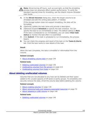 Page 145Note: Shred during off hours, such as overnight, so that the shredding
process does not adversely affect system performance. To verify the
standard required times for shredding, see the  Hitachi Volume Shredder
User Guide .
4.In the  Shred Volumes  dialog box, check the target volume to be
shredded and edit the writing data pattern, if needed.
If the storage system does not support shredding, the data will be
formatted.
5. (Optional) Update the task name and provide a description.
6. (Optional) Expand...