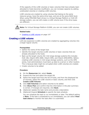 Page 147If the capacity of the LUSE volumes or basic volumes that have already been
allocated to hosts becomes insufficient, you can increase capacity by adding unallocated volumes or creating LUSE volumes.
LUSE volumes are created by using volumes that belong to the same
resource group, have the same drive type, and are at the same RAID level.
When using FMD/SSD flash drives in a Virtual Storage Platform or HUS VM
storage system, you can still create a LUSE volume even if the drive types
are different.
Note:...