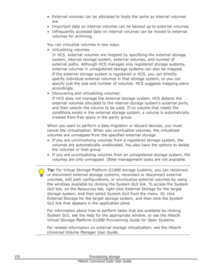 Page 150• External volumes can be allocated to hosts the same as internal volumesare.
• Important data on internal volumes can be backed up to external volumes.
• Infrequently accessed data on internal volumes can be moved to external volumes for archiving.
You can virtualize volumes in two ways:
• Virtualizing volumes: In HCS, external volumes are mapped by specifying the external storage
system, internal storage system, external volumes, and number of
external paths. Although HCS manages only registered...