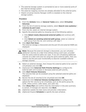 Page 153• The external storage system is connected to one or more external ports ofthe internal storage system.
• The external mapping volumes are already allocated to the external ports.
• Hitachi Universal Volume Manager (UVM) is installed on the internal storage system.
Procedure 1. From the  Actions menu or  General Tasks  pane, select Virtualize
Volumes .
2. From the list of external storage systems, select  Search new systems/
volumes by port scan .
3. From the list, select an internal storage system.
4....