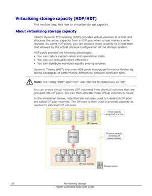 Page 160Virtualizing storage capacity (HDP/HDT)This module describes how to virtualize storage capacity.
About virtualizing storage capacity Hitachi Dynamic Provisioning (HDP) provides virtual volumes to a host and
allocates the actual capacity from a HDP pool when a host makes a write
request. By using HDP pools, you can allocate more capacity to a host thanthat allowed by the actual physical configuration of the storage system.
HDP pools provide the following advantages: • You can reduce system setup and...