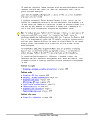 Page 161DP pools are created by Device Manager, which automatically selects volumesbased on user-specified conditions. Users can also directly specify parity groups to create a DP pool.
Users can also specify settings such as values for the usage rate threshold and reservation threshold.
If you have registered a Tiered Storage Manager license, you can use the
Mobility tab to evaluate and analyze the operation status that is related to a DP pool. When you delete an unnecessary DP pool, DP volumes created fromthat...