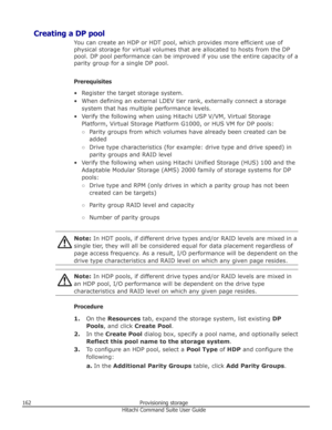 Page 162Creating a DP poolYou can create an HDP or HDT pool, which provides more efficient use ofphysical storage for virtual volumes that are allocated to hosts from the DPpool. DP pool performance can be improved if you use the entire capacity of a
parity group for a single DP pool.
Prerequisites
• Register the target storage system. • When defining an external LDEV tier rank, externally connect a storage system that has multiple performance levels.
• Verify the following when using Hitachi USP V/VM, Virtual...