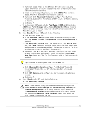 Page 163b.(Optional) Select 'Allow to mix different drive types/speeds, chip
types, RAID levels or volume locations' to allow combining resources
with different characteristics.
c. Select one or more parity groups, and click  Add to Pool and then
Close . The Pool Summary  information is updated.
d. (Optional) Click  Advanced Options  to configure Pool ID, Used
Threshold, Subscription Thresholds, and DP volume protection options,
as needed.
e. Go to step 7.
4. To configure an HDT pool, select a  Pool Type...