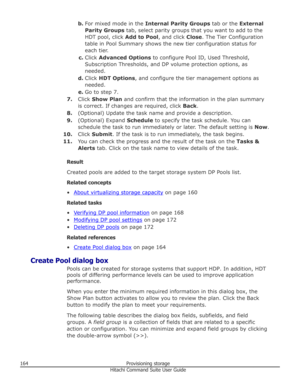 Page 164b.For mixed mode in the  Internal Parity Groups  tab or the External
Parity Groups  tab, select parity groups that you want to add to the
HDT pool, click  Add to Pool, and click Close. The Tier Configuration
table in Pool Summary shows the new tier configuration status for
each tier.
c. Click  Advanced Options  to configure Pool ID, Used Threshold,
Subscription Thresholds, and DP volume protection options, as needed.
d. Click  HDT Options , and configure the tier management options as
needed.
e. Go to...