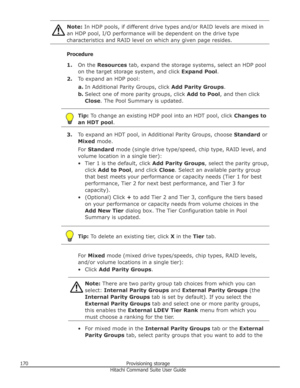 Page 170Note: In HDP pools, if different drive types and/or RAID levels are mixed in
an HDP pool, I/O performance will be dependent on the drive type
characteristics and RAID level on which any given page resides.
Procedure
1. On the  Resources  tab, expand the storage systems, select an HDP pool
on the target storage system, and click  Expand Pool.
2. To expand an HDP pool:
a. In Additional Parity Groups, click  Add Parity Groups.
b. Select one of more parity groups, click  Add to Pool, and then click
Close ....