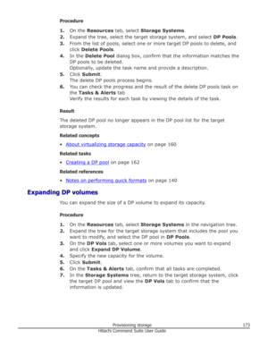 Page 173Procedure1. On the  Resources  tab, select  Storage Systems .
2. Expand the tree, select the target storage system, and select  DP Pools.
3. From the list of pools, select one or more target DP pools to delete, and
click  Delete Pools .
4. In the  Delete Pool  dialog box, confirm that the information matches the
DP pools to be deleted. Optionally, update the task name and provide a description.
5. Click  Submit .
The delete DP pools process begins.
6. You can check the progress and the result of the...