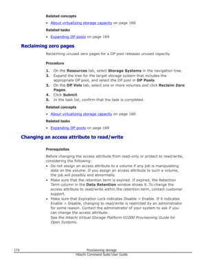 Page 174Related concepts
•
About virtualizing storage capacity  on page 160
Related tasks
•
Expanding DP pools  on page 169
Reclaiming zero pages Reclaiming unused zero pages for a DP pool releases unused capacity.
Procedure 1. On the  Resources  tab, select Storage Systems  in the navigation tree.
2. Expand the tree for the target storage system that includes the
appropriate DP pool, and select the DP pool in  DP Pools.
3. On the  DP Vols  tab, select one or more volumes and click  Reclaim Zero
Pages .
4. Click...