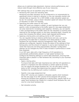 Page 176allows you to optimize data placement, improve volume performance, andreduce costs through more effective use of your resources.
HDT settings that can be specified using HCS include:
• Monitoring HDT pools and relocating data Monitoring and data relocation can be configured to run automatically by
specifying a time or interval in advance, or you can manually monitor and relocate data as required. For a VSP G1000, a data relocation speed can
be set. For example, using a slower relocation speed will reduce...