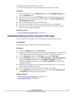 Page 179To stop relocation of an HDT pool, confirm:• The HDT pool setting for Tier Management is Manual or Custom
Procedure 1. From the tree view in the  Resources tab, select  Storage Systems  (or
use the  Mobility  tab).
2. Expand the tree and select  DP Pools under the target storage system.
3. Select one or more HDT pools and click either the  Start Relocation or
Stop Relocation  button.
4. Set the desired items and execute the task.
5. View the list of tasks to make sure that all tasks have completed.
6....