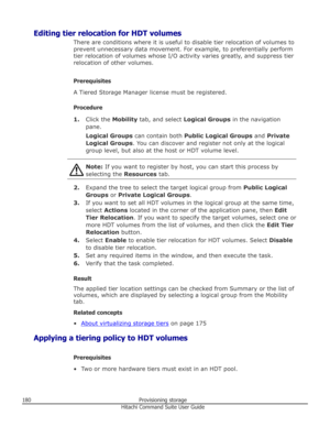 Page 180Editing tier relocation for HDT volumesThere are conditions where it is useful to disable tier relocation of volumes to
prevent unnecessary data movement. For example, to preferentially perform
tier relocation of volumes whose I/O activity varies greatly, and suppress tier
relocation of other volumes.
Prerequisites
A Tiered Storage Manager license must be registered.
Procedure 1. Click the  Mobility tab, and select  Logical Groups  in the navigation
pane.
Logical Groups  can contain both  Public Logical...