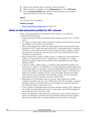 Page 1824.Specify the required items, and then submit the task.
5. After the task is complete, on the  Resources tab, select  DP Pools.
6. On the  Tiering Policies  tab, select the tiering policy you changed to
verify that the can verify the changes.
Result
The tiering policy is updated.
Related concepts
•
About virtualizing storage tiers  on page 175
Notes on data placement profiles for HDT volumes When using data placement profiles for HDT volumes, it is useful to
understand the following:
• Data placement...