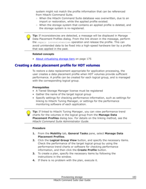 Page 183system might not match the profile information that can be referencedfrom Hitachi Command Suite.
○ When the Hitachi Command Suite database was overwritten, due to an
import or restoration, while the applied profile existed.
○ When the storage system that contains an applied profile is deleted, and
the storage system is re-registered.Tip:  If inconsistencies are detected, a message will be displayed in Manage
Data Placement Profiles dialog. From the link shown in the message, perform
the  repair...