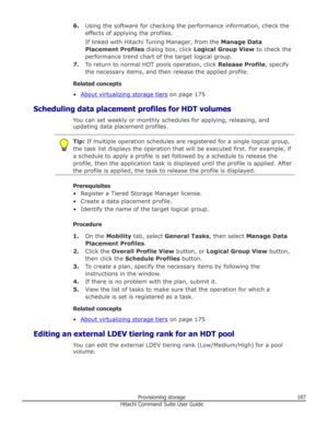Page 1876.Using the software for checking the performance information, check the
effects of applying the profiles.
If linked with Hitachi Tuning Manager, from the  Manage Data
Placement Profiles  dialog box, click Logical Group View  to check the
performance trend chart of the target logical group.
7. To return to normal HDT pools operation, click  Release Profile, specify
the necessary items, and then release the applied profile.
Related concepts
•
About virtualizing storage tiers  on page 175
Scheduling data...
