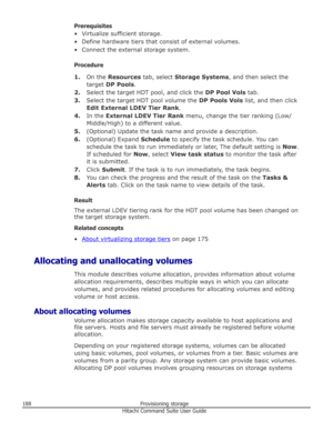 Page 188Prerequisites
• Virtualize sufficient storage.
• Define hardware tiers that consist of external volumes.• Connect the external storage system.
Procedure 1. On the  Resources  tab, select  Storage Systems , and then select the
target  DP Pools .
2. Select the target HDT pool, and click the  DP Pool Vols tab.
3. Select the target HDT pool volume the  DP Pools Vols list, and then click
Edit External LDEV Tier Rank .
4. In the  External LDEV Tier Rank  menu, change the tier ranking (Low/
Middle/High) to a...
