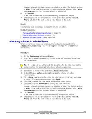 Page 193You can schedule the task to run immediately or later. The default setting
is  Now . If the task is scheduled to run immediately, you can select  View
task status  to monitor the task after it is submitted.
6. Click  Submit.
If the task is scheduled to run immediately, the process begins.
7. (Optional) Check the progress and result of the task on the  Tasks &
Alerts  tab. Click the task name to view details of the task.
Result
A completed task indicates a successful volume allocation.
Related references...