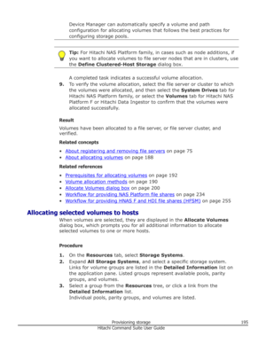 Page 195Device Manager can automatically specify a volume and path
configuration for allocating volumes that follows the best practices for
configuring storage pools.Tip:  For Hitachi NAS Platform family, in cases such as node additions, if
you want to allocate volumes to file server nodes that are in clusters, use
the  Define Clustered-Host Storage  dialog box.
A completed task indicates a successful volume allocation.
9. To verify the volume allocation, select the file server or cluster to which
the volumes...